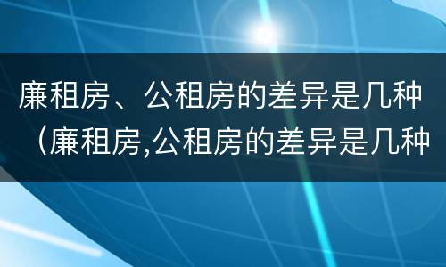 廉租房、公租房的差异是几种（廉租房,公租房的差异是几种形式）