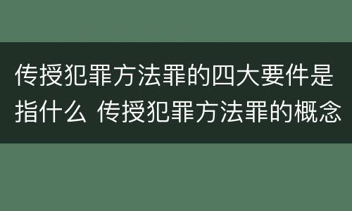 传授犯罪方法罪的四大要件是指什么 传授犯罪方法罪的概念和特征是什么