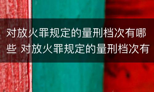 对放火罪规定的量刑档次有哪些 对放火罪规定的量刑档次有哪些要求