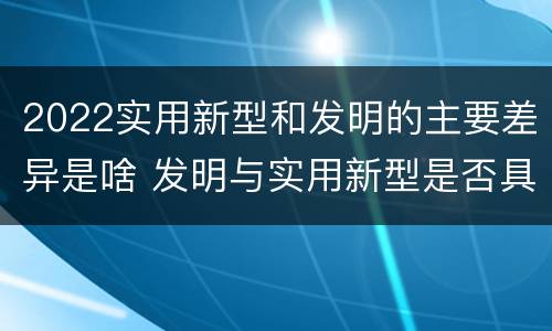 2022实用新型和发明的主要差异是啥 发明与实用新型是否具有实用性