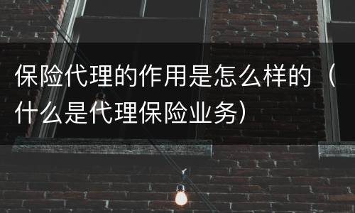 保险代理的作用是怎么样的（什么是代理保险业务）