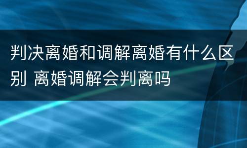 判决离婚和调解离婚有什么区别 离婚调解会判离吗