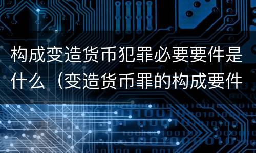 构成变造货币犯罪必要要件是什么（变造货币罪的构成要件）