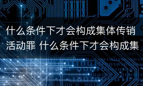 什么条件下才会构成集体传销活动罪 什么条件下才会构成集体传销活动罪行