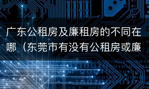 广东公租房及廉租房的不同在哪（东莞市有没有公租房或廉租房）