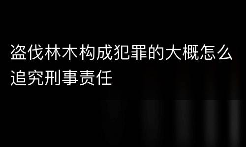 盗伐林木构成犯罪的大概怎么追究刑事责任