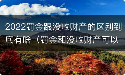2022罚金跟没收财产的区别到底有啥（罚金和没收财产可以并罚吗）