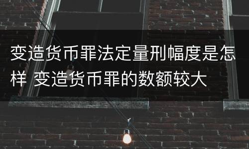 变造货币罪法定量刑幅度是怎样 变造货币罪的数额较大