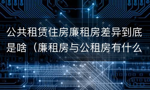公共租赁住房廉租房差异到底是啥（廉租房与公租房有什么不同）