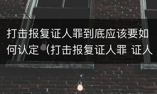 打击报复证人罪到底应该要如何认定（打击报复证人罪 证人的范围）