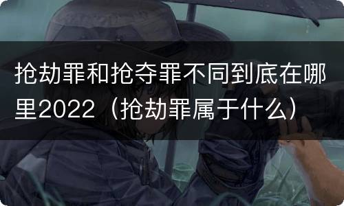 抢劫罪和抢夺罪不同到底在哪里2022（抢劫罪属于什么）