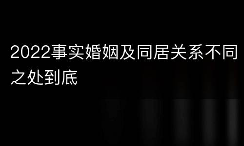2022事实婚姻及同居关系不同之处到底