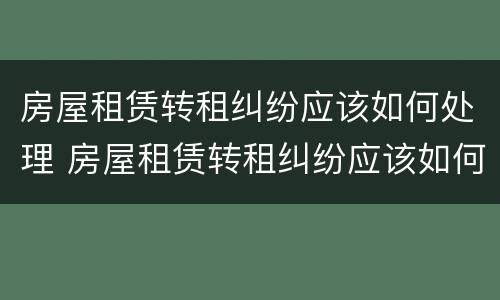房屋租赁转租纠纷应该如何处理 房屋租赁转租纠纷应该如何处理呢