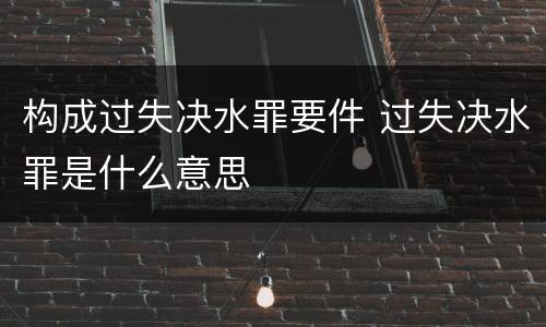 构成过失决水罪要件 过失决水罪是什么意思