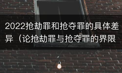 2022抢劫罪和抢夺罪的具体差异（论抢劫罪与抢夺罪的界限）