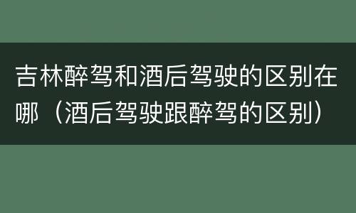 吉林醉驾和酒后驾驶的区别在哪（酒后驾驶跟醉驾的区别）