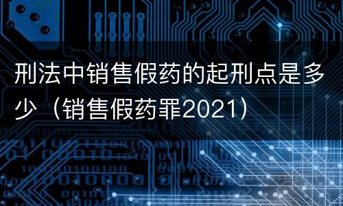 刑法中销售假药的起刑点是多少（销售假药罪2021）