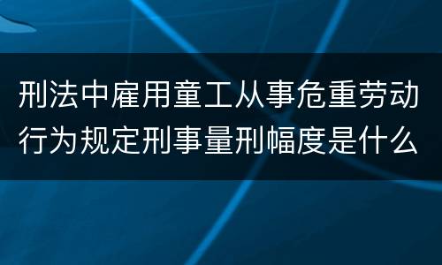 刑法中雇用童工从事危重劳动行为规定刑事量刑幅度是什么