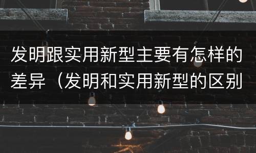 发明跟实用新型主要有怎样的差异（发明和实用新型的区别和联系有什么）