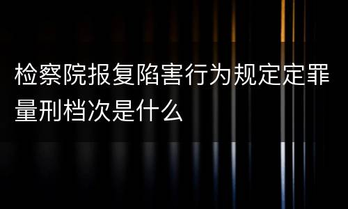 检察院报复陷害行为规定定罪量刑档次是什么