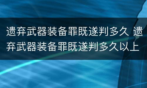 遗弃武器装备罪既遂判多久 遗弃武器装备罪既遂判多久以上