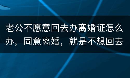 老公不愿意回去办离婚证怎么办，同意离婚，就是不想回去，该怎么办