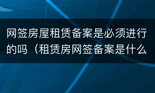 网签房屋租赁备案是必须进行的吗（租赁房网签备案是什么意思）