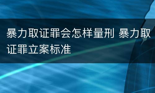 暴力取证罪会怎样量刑 暴力取证罪立案标准