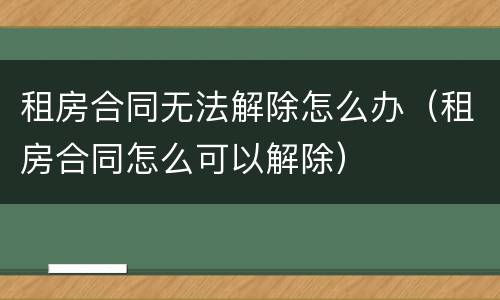 租房合同无法解除怎么办（租房合同怎么可以解除）