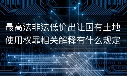 最高法非法低价出让国有土地使用权罪相关解释有什么规定