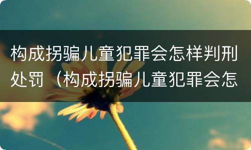 构成拐骗儿童犯罪会怎样判刑处罚（构成拐骗儿童犯罪会怎样判刑处罚案例）
