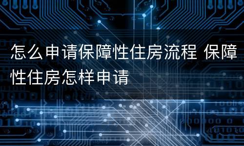 怎么申请保障性住房流程 保障性住房怎样申请