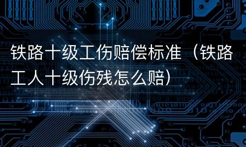 铁路十级工伤赔偿标准（铁路工人十级伤残怎么赔）