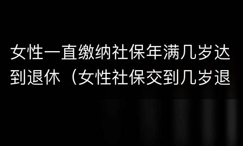 女性一直缴纳社保年满几岁达到退休（女性社保交到几岁退休）