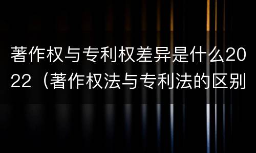 著作权与专利权差异是什么2022（著作权法与专利法的区别）