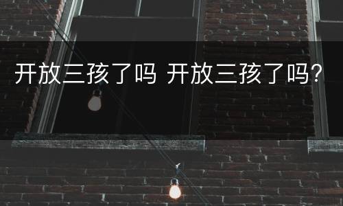 开放三孩了吗 开放三孩了吗?