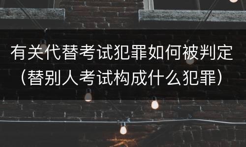 有关代替考试犯罪如何被判定（替别人考试构成什么犯罪）