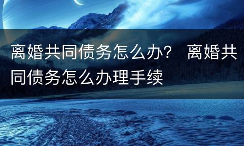 离婚共同债务怎么办？ 离婚共同债务怎么办理手续