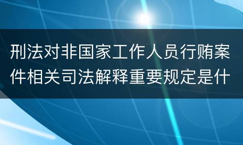 刑法对非国家工作人员行贿案件相关司法解释重要规定是什么