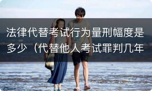 法律代替考试行为量刑幅度是多少（代替他人考试罪判几年）
