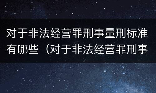 对于非法经营罪刑事量刑标准有哪些（对于非法经营罪刑事量刑标准有哪些要求）