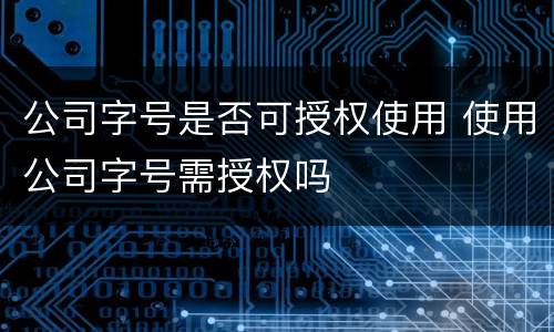 公司字号是否可授权使用 使用公司字号需授权吗