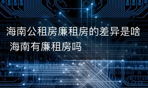 海南公租房廉租房的差异是啥 海南有廉租房吗