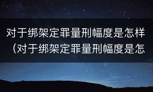 对于绑架定罪量刑幅度是怎样（对于绑架定罪量刑幅度是怎样的）