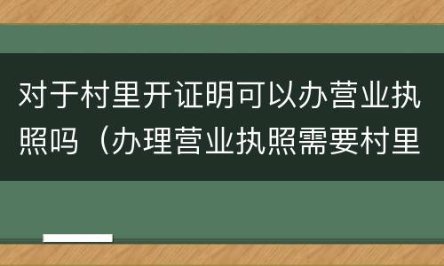 对于村里开证明可以办营业执照吗（办理营业执照需要村里开证明吗）