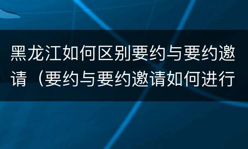 黑龙江如何区别要约与要约邀请（要约与要约邀请如何进行有效区分?）