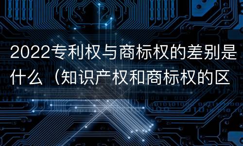 2022专利权与商标权的差别是什么（知识产权和商标权的区别）