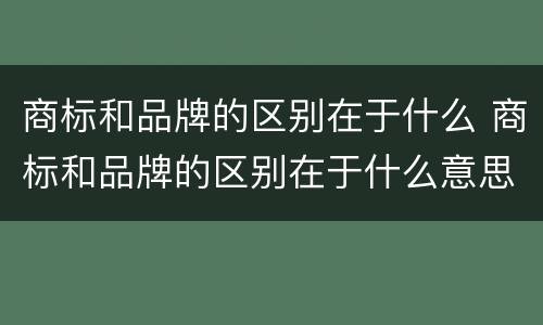 商标和品牌的区别在于什么 商标和品牌的区别在于什么意思