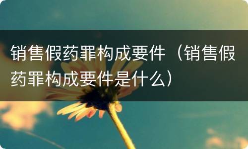 销售假药罪构成要件（销售假药罪构成要件是什么）