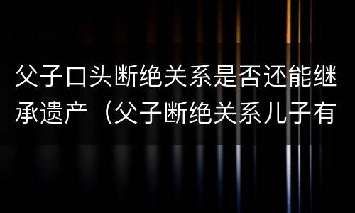 父子口头断绝关系是否还能继承遗产（父子断绝关系儿子有权利继承财产吗）